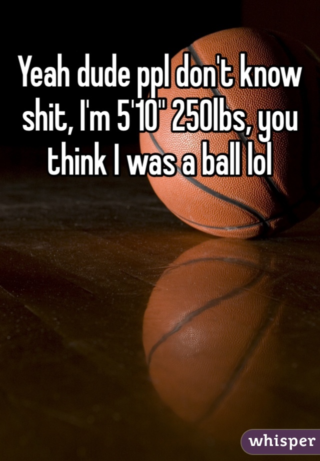 Yeah dude ppl don't know shit, I'm 5'10" 250lbs, you think I was a ball lol