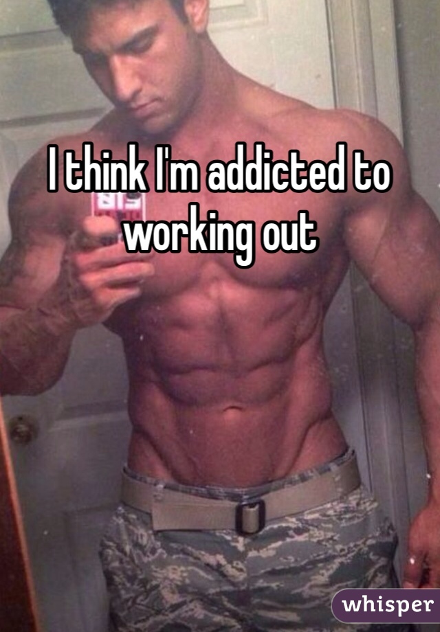 I think I'm addicted to working out 