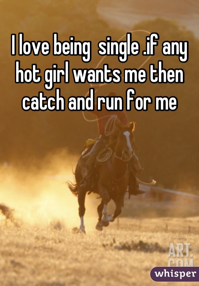 I love being  single .if any hot girl wants me then catch and run for me