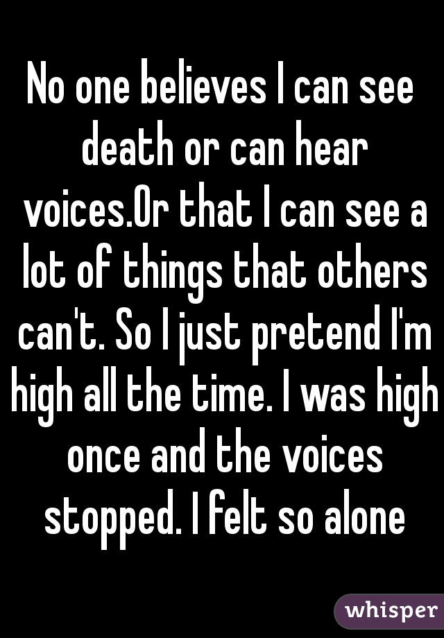 No one believes I can see death or can hear voices.Or that I can see a lot of things that others can't. So I just pretend I'm high all the time. I was high once and the voices stopped. I felt so alone
