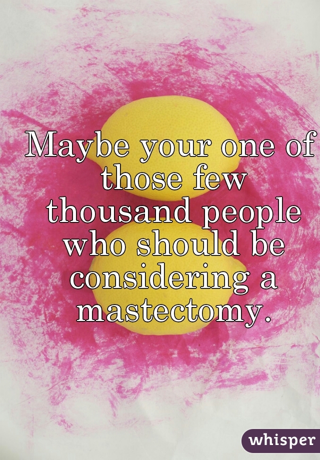Maybe your one of those few thousand people who should be considering a mastectomy.