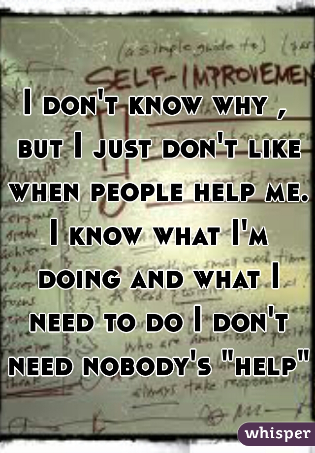 I don't know why , but I just don't like when people help me. I know what I'm doing and what I need to do I don't need nobody's "help"