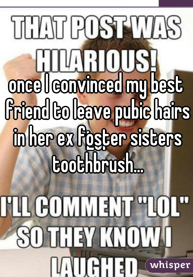 once I convinced my best friend to leave pubic hairs in her ex foster sisters toothbrush...