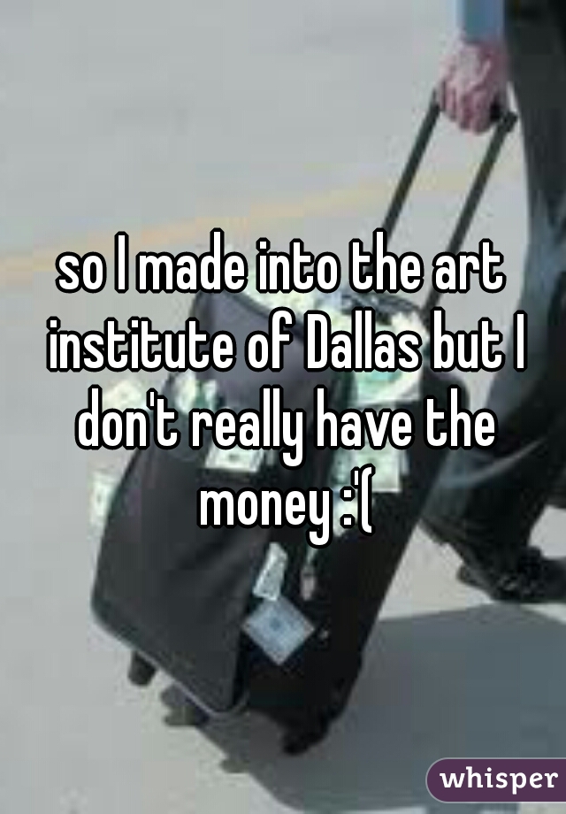 so I made into the art institute of Dallas but I don't really have the money :'(