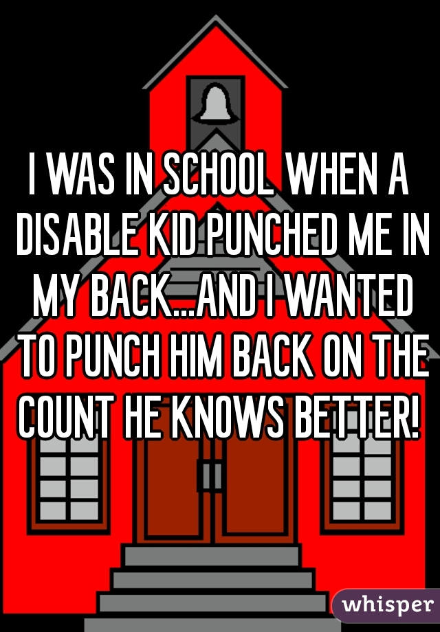 I WAS IN SCHOOL WHEN A DISABLE KID PUNCHED ME IN MY BACK...AND I WANTED TO PUNCH HIM BACK ON THE COUNT HE KNOWS BETTER! 