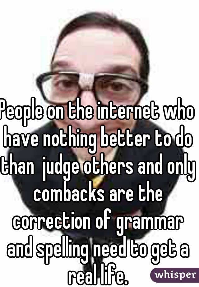 People on the internet who have nothing better to do than  judge others and only combacks are the correction of grammar and spelling need to get a real life.