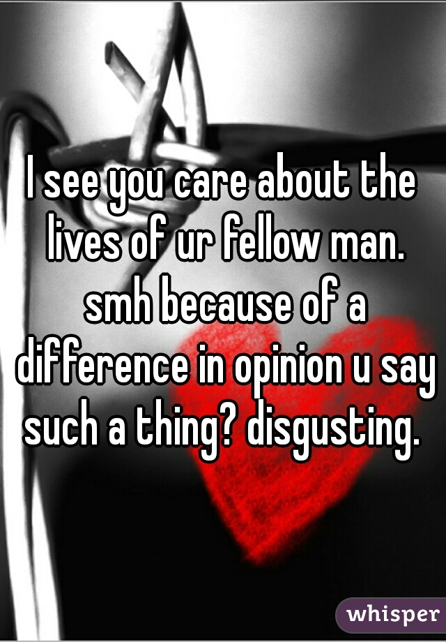 I see you care about the lives of ur fellow man. smh because of a difference in opinion u say such a thing? disgusting. 