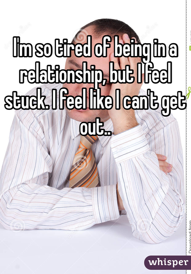 I'm so tired of being in a relationship, but I feel stuck. I feel like I can't get out..