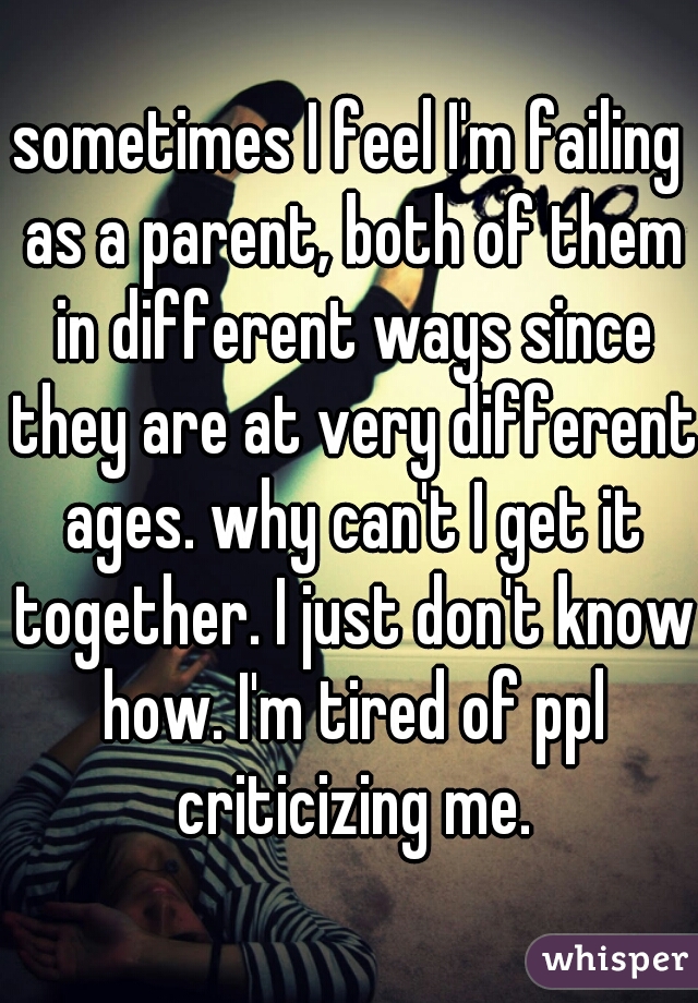 sometimes I feel I'm failing as a parent, both of them in different ways since they are at very different ages. why can't I get it together. I just don't know how. I'm tired of ppl criticizing me.