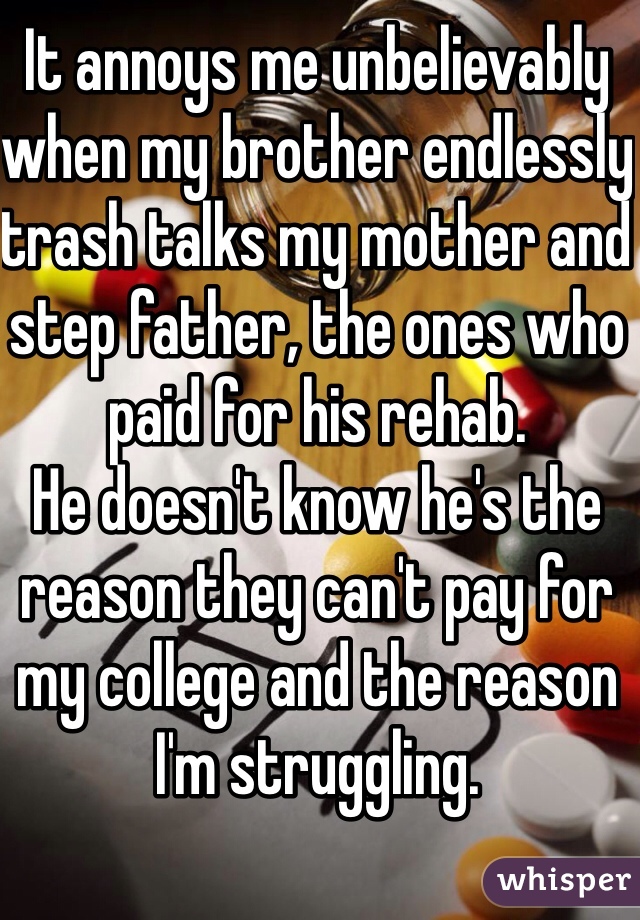 It annoys me unbelievably when my brother endlessly trash talks my mother and step father, the ones who paid for his rehab. 
He doesn't know he's the reason they can't pay for my college and the reason I'm struggling. 