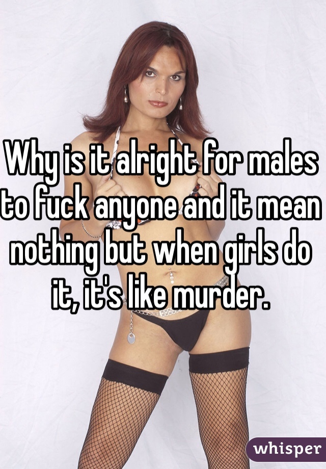 Why is it alright for males to fuck anyone and it mean nothing but when girls do it, it's like murder.