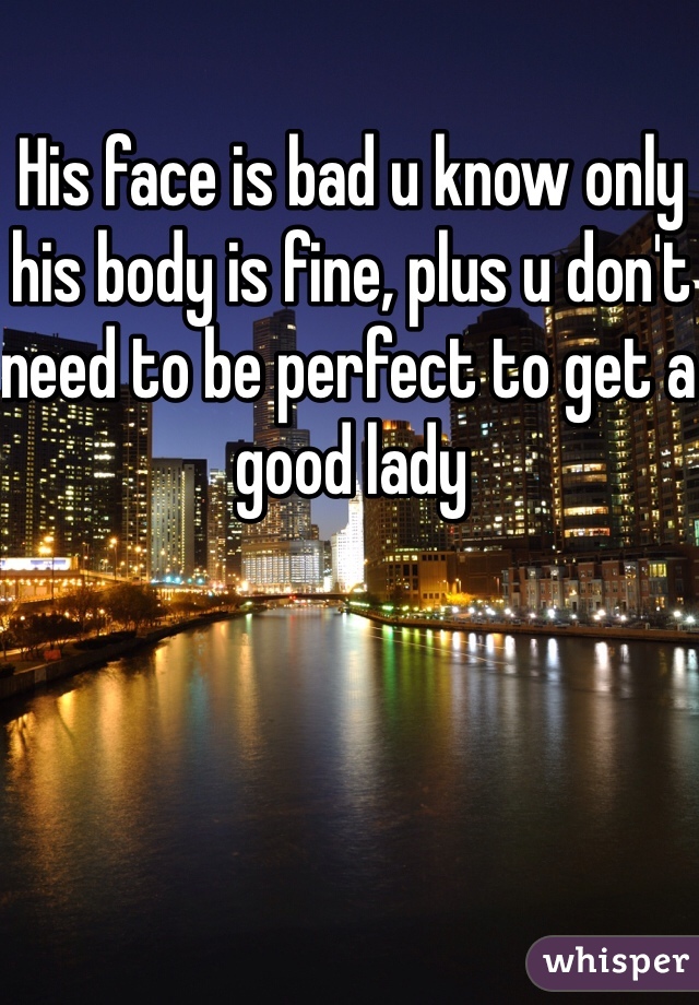 His face is bad u know only his body is fine, plus u don't need to be perfect to get a good lady 
