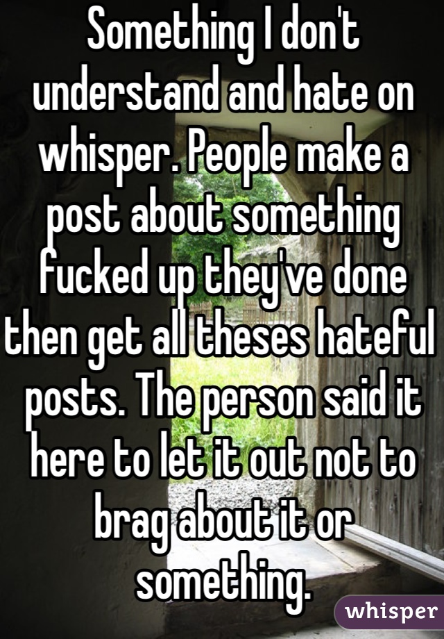 Something I don't understand and hate on whisper. People make a post about something fucked up they've done then get all theses hateful posts. The person said it here to let it out not to brag about it or something.