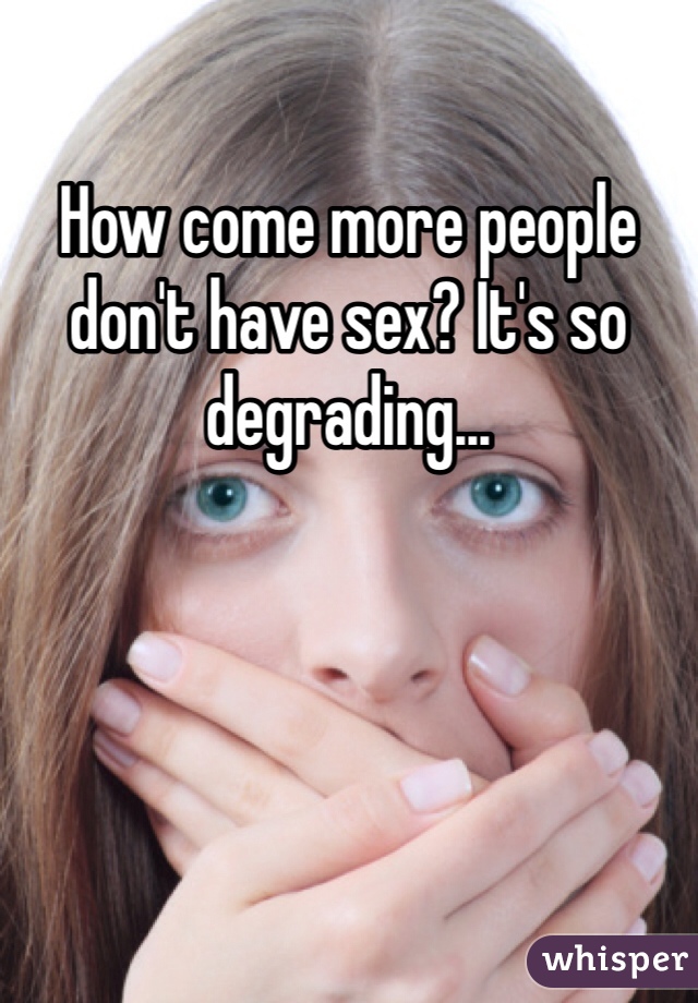 How come more people don't have sex? It's so degrading...