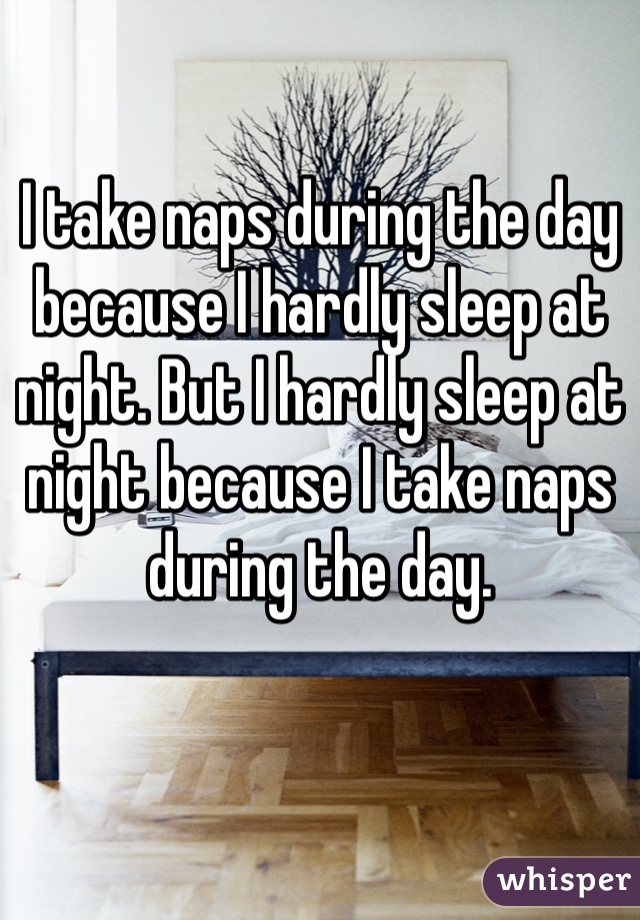I take naps during the day because I hardly sleep at night. But I hardly sleep at night because I take naps during the day. 