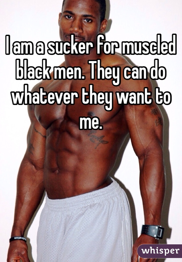I am a sucker for muscled black men. They can do whatever they want to me. 