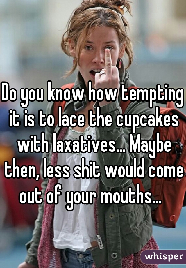 Do you know how tempting it is to lace the cupcakes with laxatives... Maybe then, less shit would come out of your mouths...  
