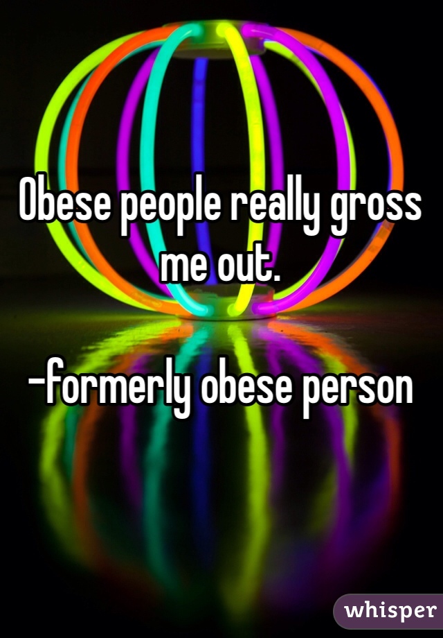 Obese people really gross me out. 

-formerly obese person