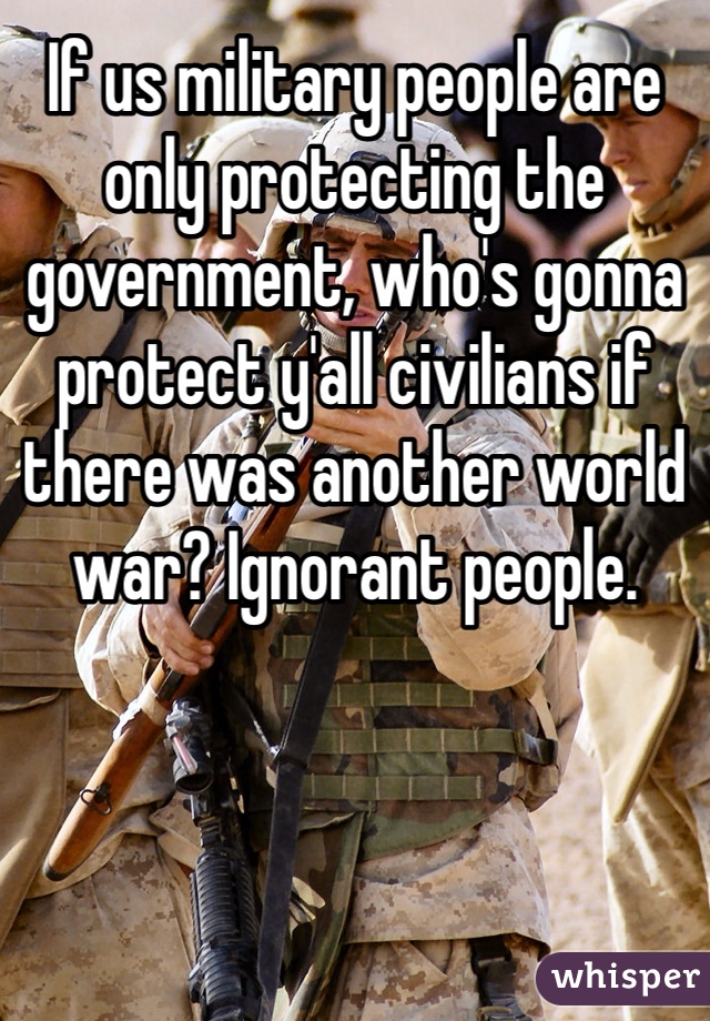 If us military people are only protecting the government, who's gonna protect y'all civilians if there was another world war? Ignorant people. 
