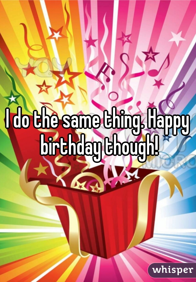I do the same thing. Happy birthday though!