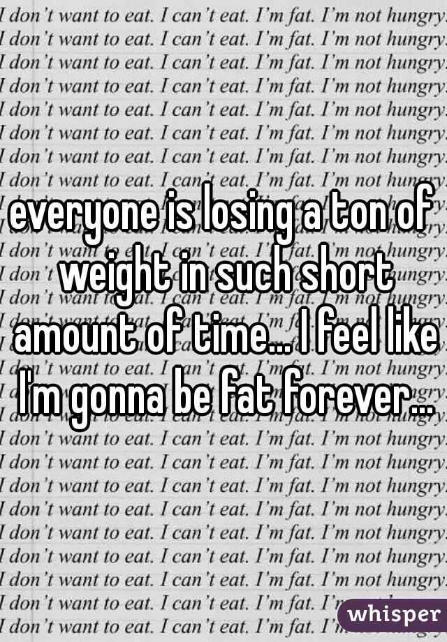 everyone is losing a ton of weight in such short amount of time... I feel like I'm gonna be fat forever...