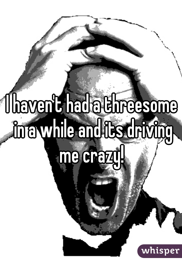 I haven't had a threesome in a while and its driving me crazy! 