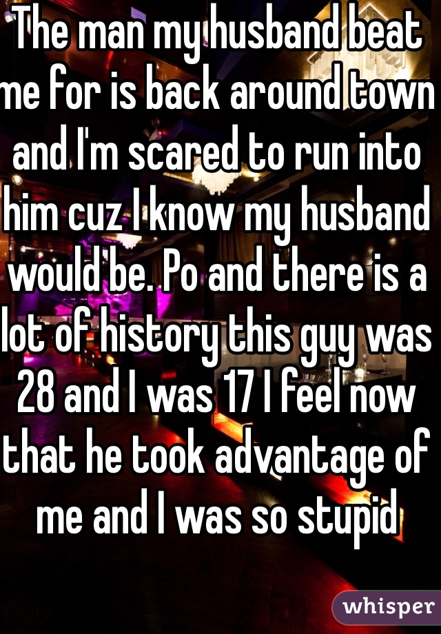 The man my husband beat me for is back around town and I'm scared to run into him cuz I know my husband would be. Po and there is a lot of history this guy was 28 and I was 17 I feel now that he took advantage of me and I was so stupid