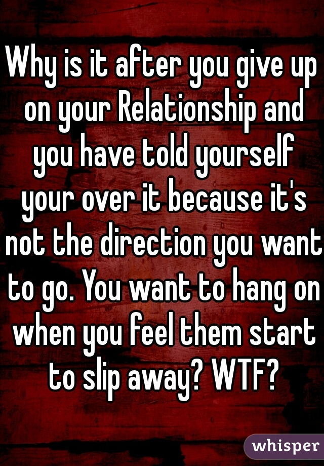 Why is it after you give up on your Relationship and you have told yourself your over it because it's not the direction you want to go. You want to hang on when you feel them start to slip away? WTF?