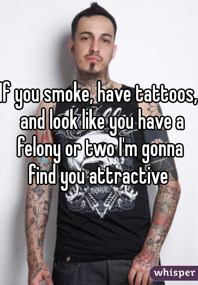 If you smoke, have tattoos,  and look like you have a felony or two I'm gonna find you attractive 