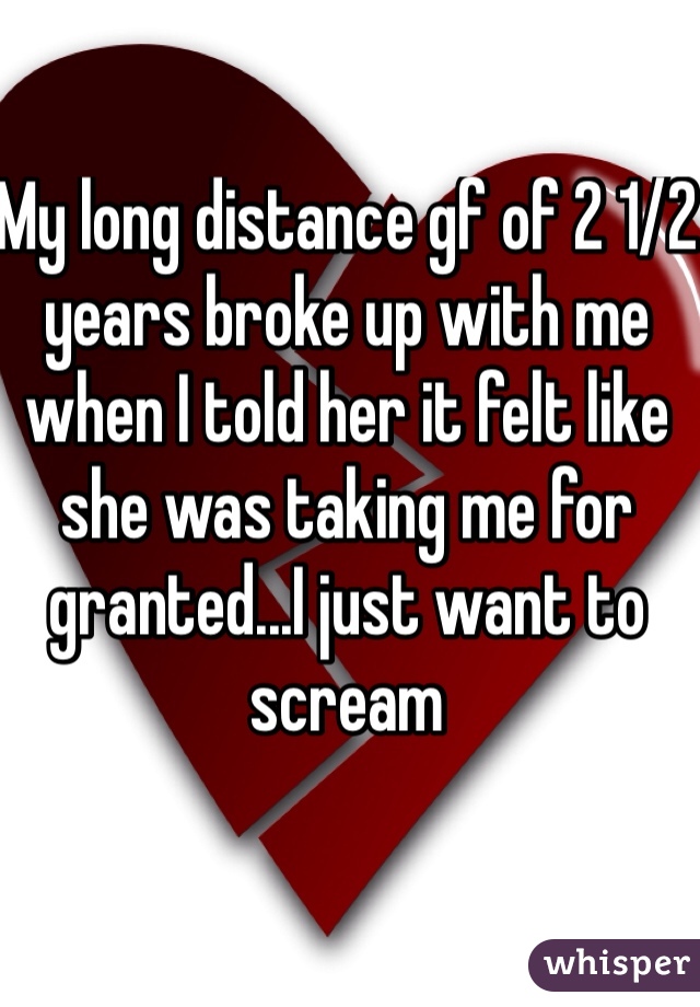 My long distance gf of 2 1/2 years broke up with me when I told her it felt like she was taking me for granted...I just want to scream