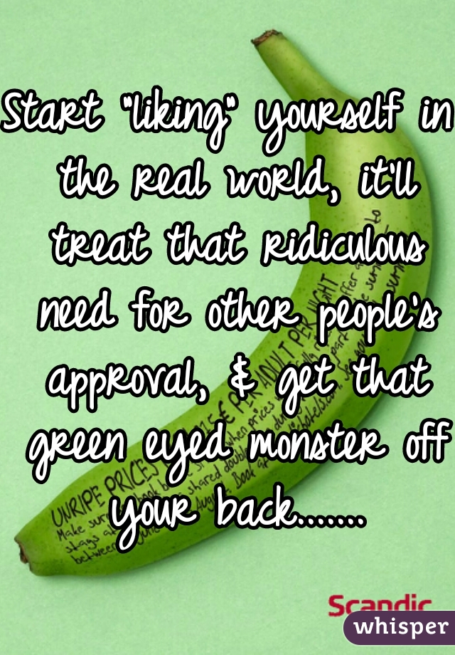 Start "liking" yourself in the real world, it'll treat that ridiculous need for other people's approval, & get that green eyed monster off your back.......