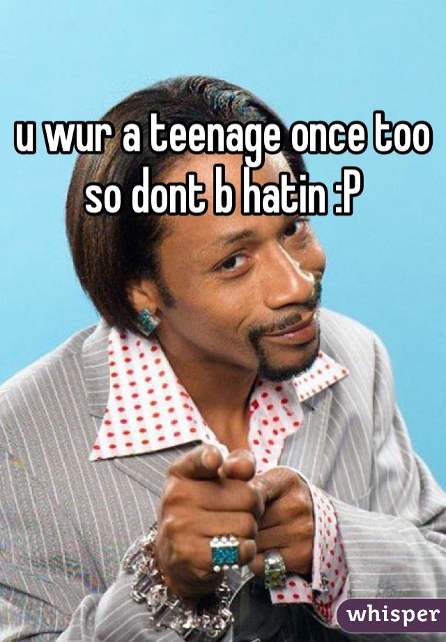 u wur a teenage once too so dont b hatin :P