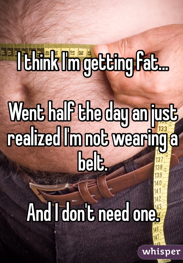 I think I'm getting fat...

Went half the day an just realized I'm not wearing a belt. 

And I don't need one. 