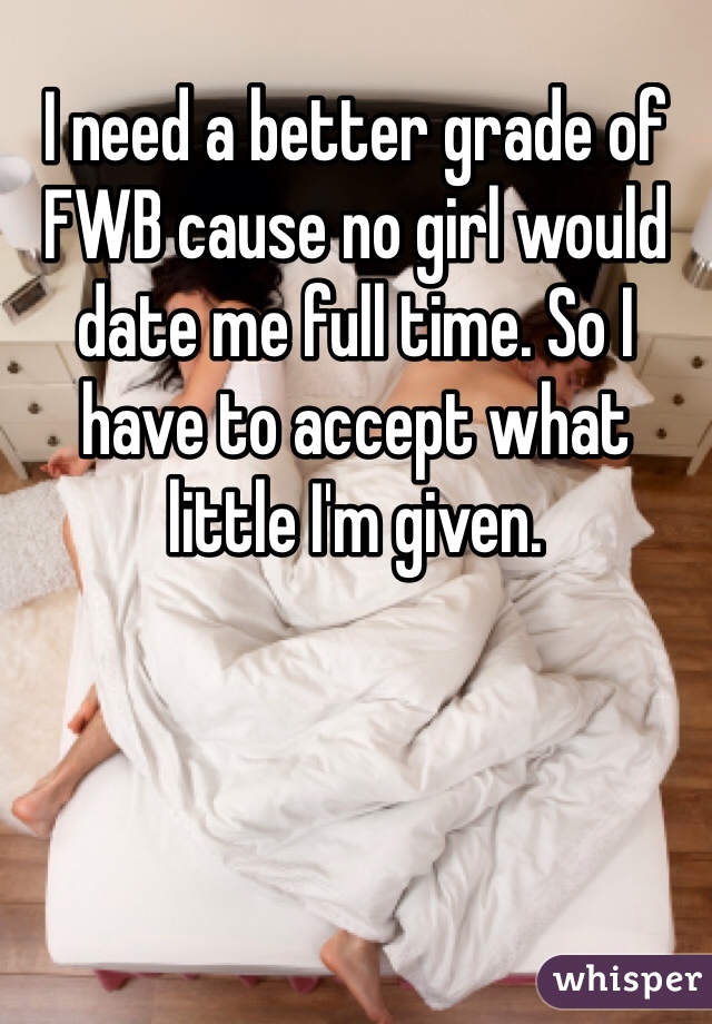 I need a better grade of FWB cause no girl would date me full time. So I have to accept what little I'm given. 