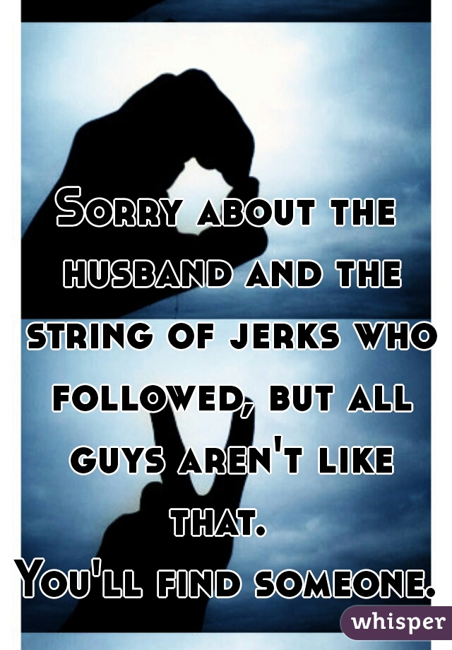 Sorry about the husband and the string of jerks who followed, but all guys aren't like that.  
You'll find someone. 