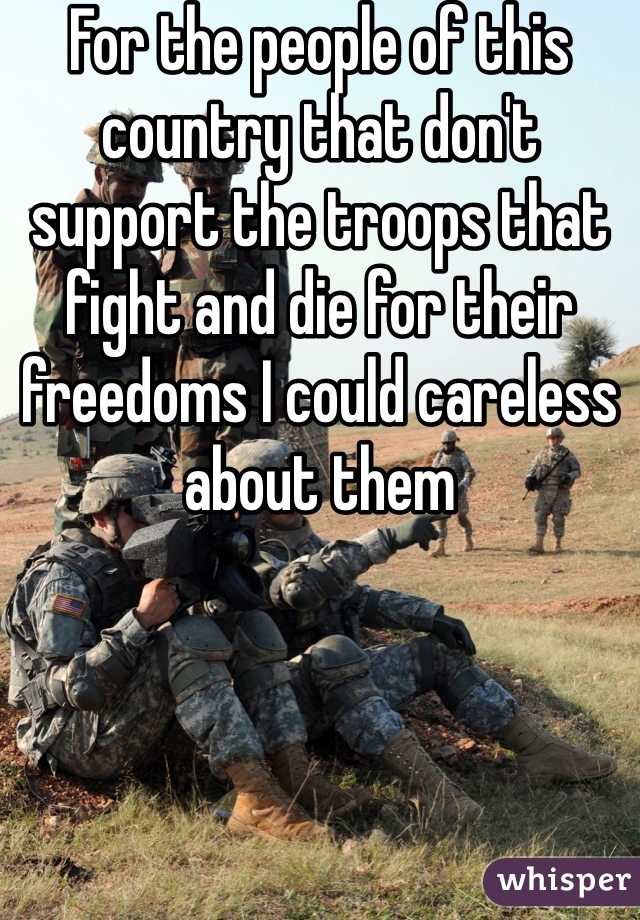 For the people of this country that don't support the troops that fight and die for their freedoms I could careless about them 