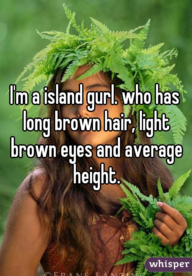 I'm a island gurl. who has long brown hair, light brown eyes and average height.