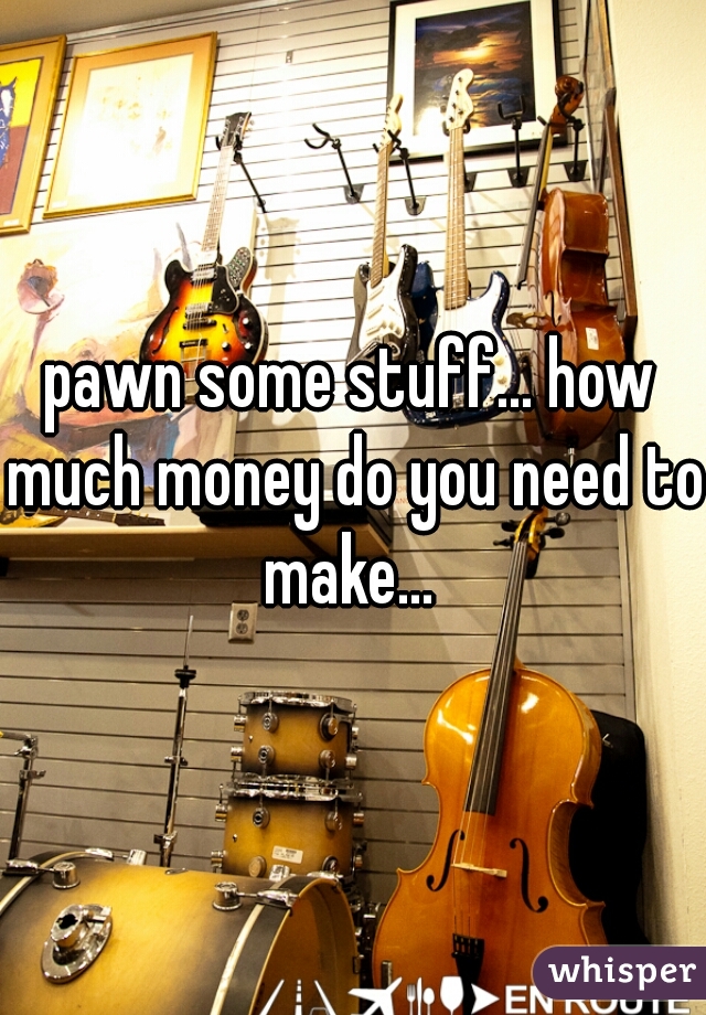 pawn some stuff... how much money do you need to make... 