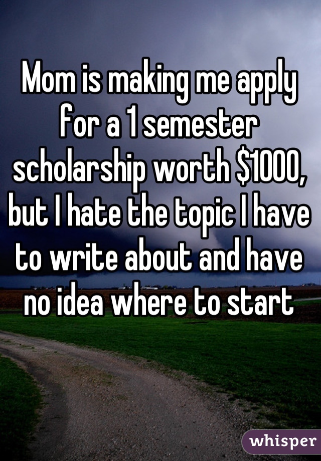 Mom is making me apply for a 1 semester scholarship worth $1000, but I hate the topic I have to write about and have no idea where to start