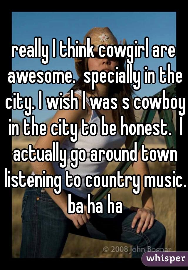really I think cowgirl are awesome.  specially in the city. I wish I was s cowboy in the city to be honest.  I actually go around town listening to country music. ba ha ha
