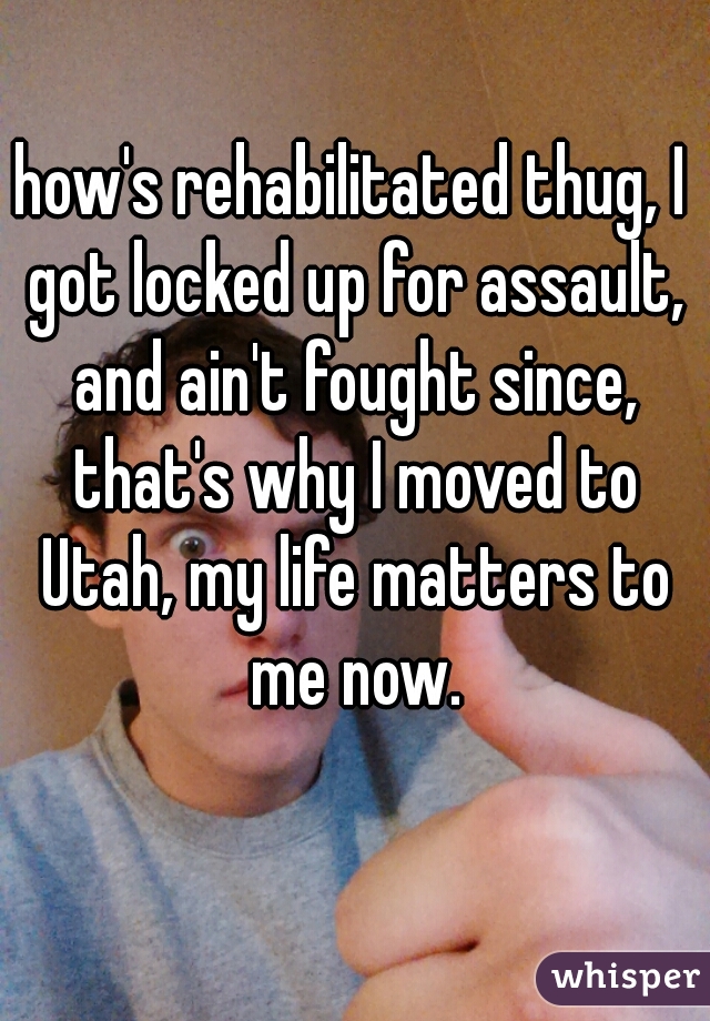 how's rehabilitated thug, I got locked up for assault, and ain't fought since, that's why I moved to Utah, my life matters to me now.