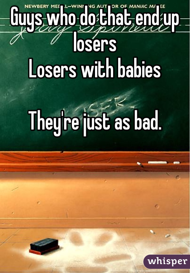Guys who do that end up losers 
Losers with babies

They're just as bad. 