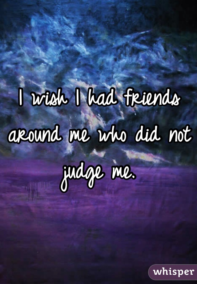 I wish I had friends around me who did not judge me. 