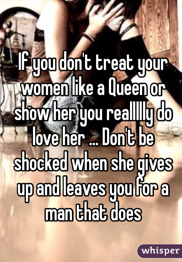 If you don't treat your women like a Queen or show her you reallllly do love her ... Don't be shocked when she gives up and leaves you for a man that does 