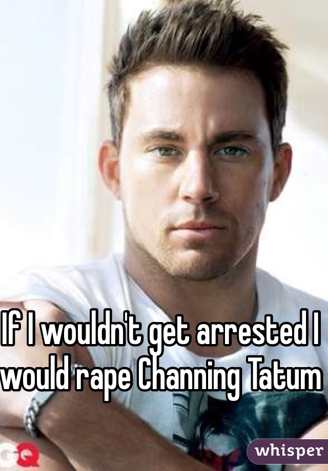 If I wouldn't get arrested I would rape Channing Tatum 