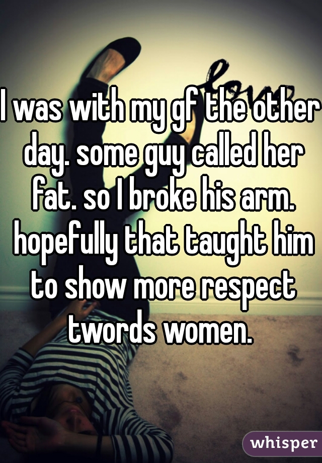 I was with my gf the other day. some guy called her fat. so I broke his arm. hopefully that taught him to show more respect twords women. 