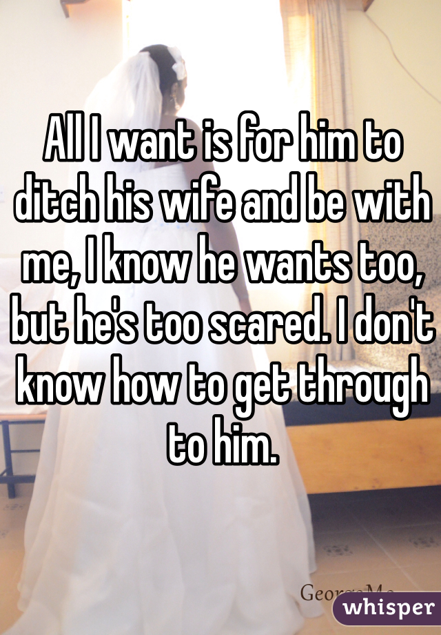 All I want is for him to ditch his wife and be with me, I know he wants too, but he's too scared. I don't know how to get through to him. 