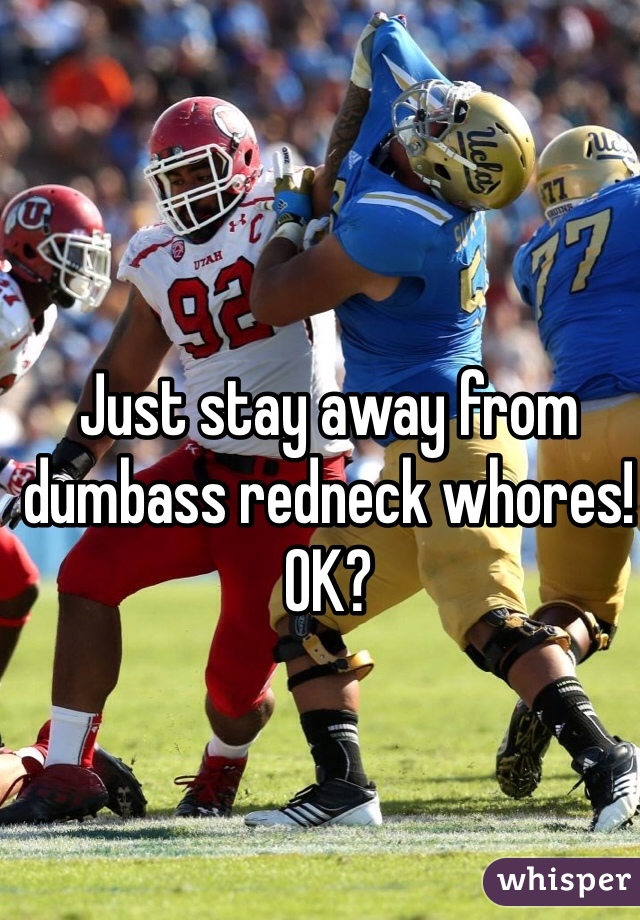 Just stay away from dumbass redneck whores!  OK?  
