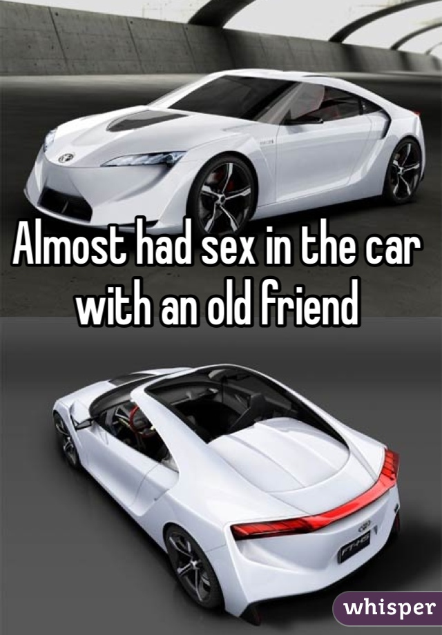 Almost had sex in the car with an old friend