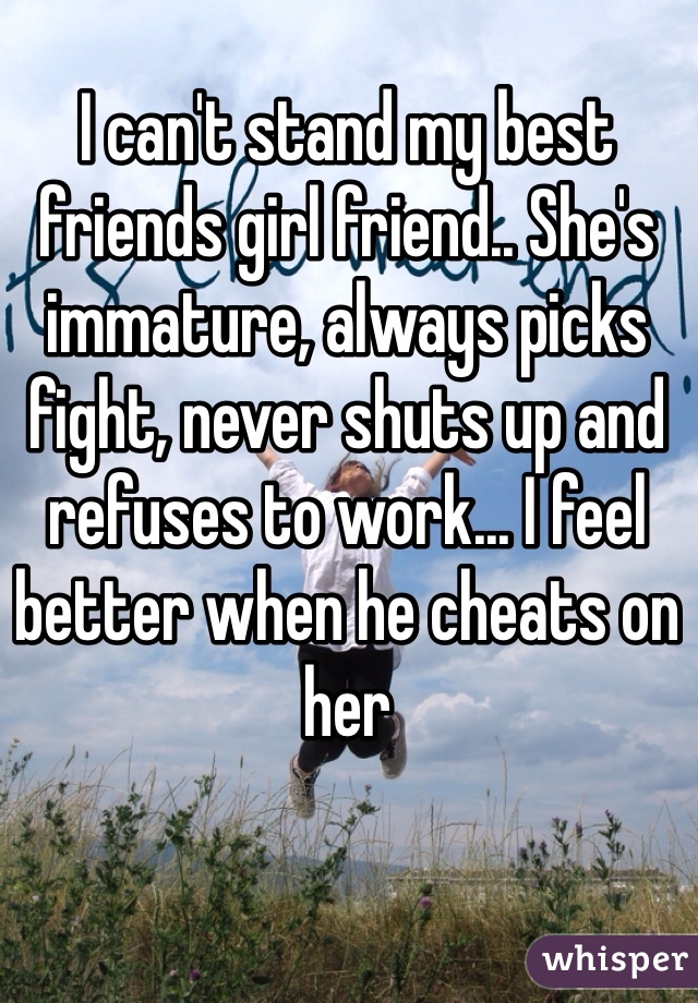 I can't stand my best friends girl friend.. She's immature, always picks fight, never shuts up and refuses to work... I feel better when he cheats on her 